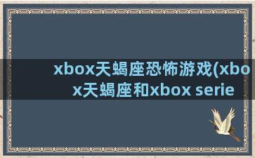 xbox天蝎座恐怖游戏(xbox天蝎座和xbox series)